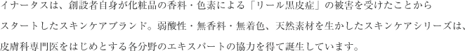 イナータスは、創設者自身が化粧品の香料・色素による「リール黒皮症」の被害を受けたことからスタートしたスキンケアブランド。脆弱性・無香料・無着色、天然素材を生かしたスキンケアシリーズは、皮膚科専門医をはじめとする各分野のエキスパートの協力を得て誕生しています。